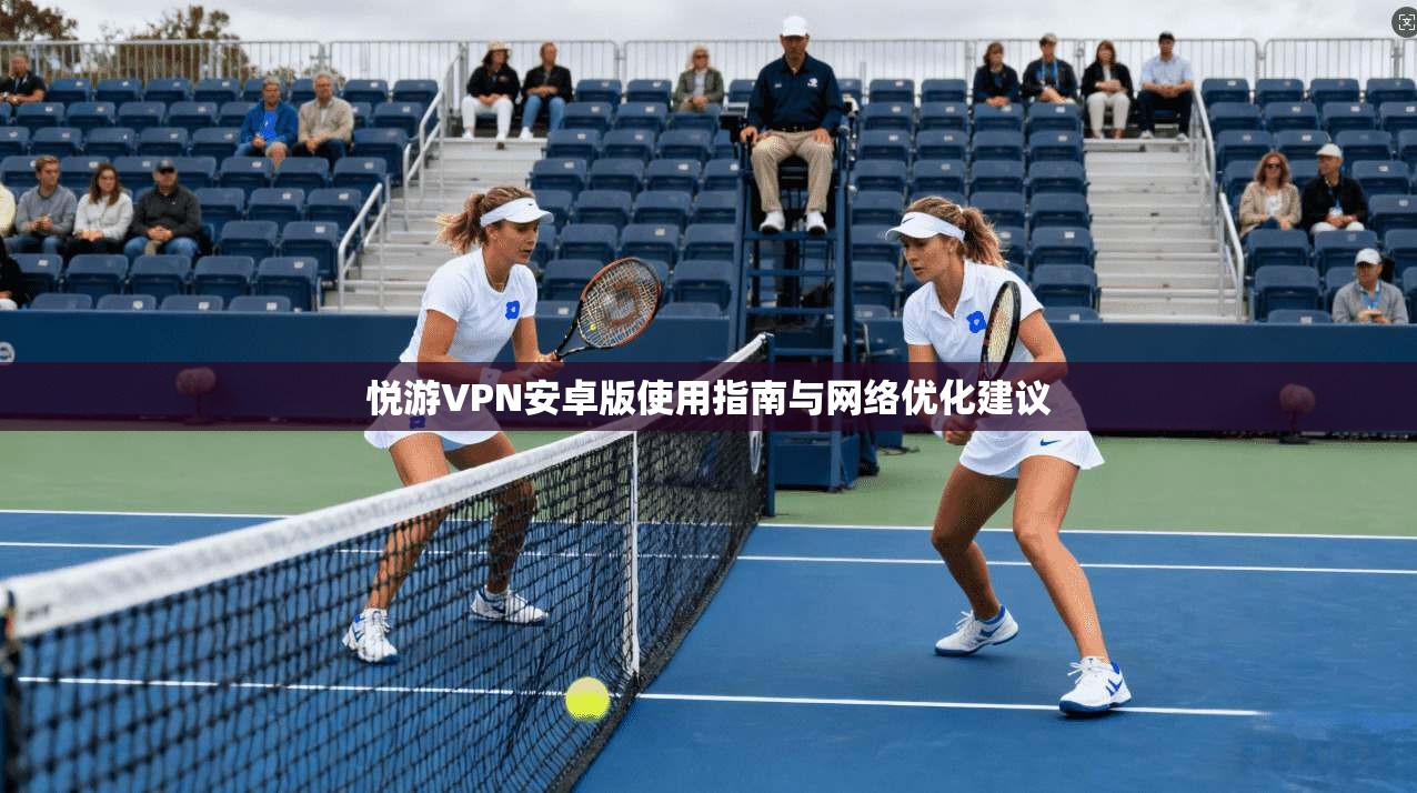 悦游VPN安卓版使用指南与网络优化建议 悦游VPN安卓版使用指南与网络优化建议