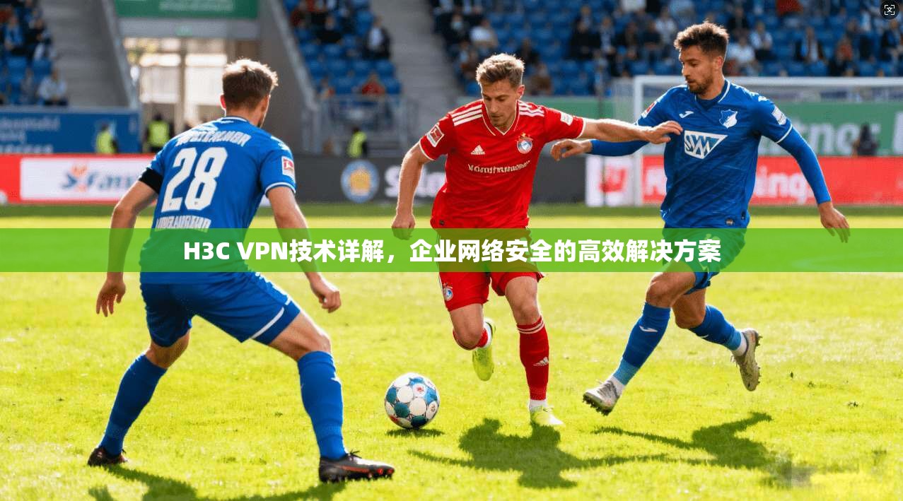 H3C VPN技术详解，企业网络安全的高效解决方案