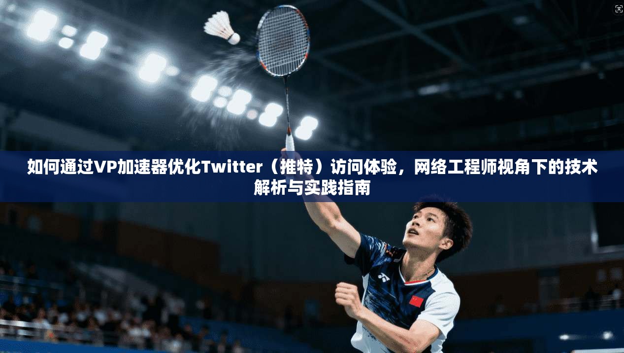 如何通过VP加速器优化Twitter（推特）访问体验，网络工程师视角下的技术解析与实践指南