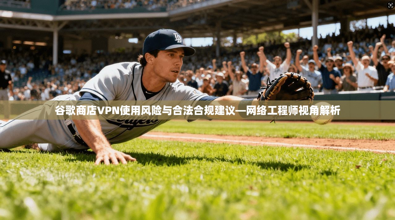 谷歌商店VPN使用风险与合法合规建议—网络工程师视角解析