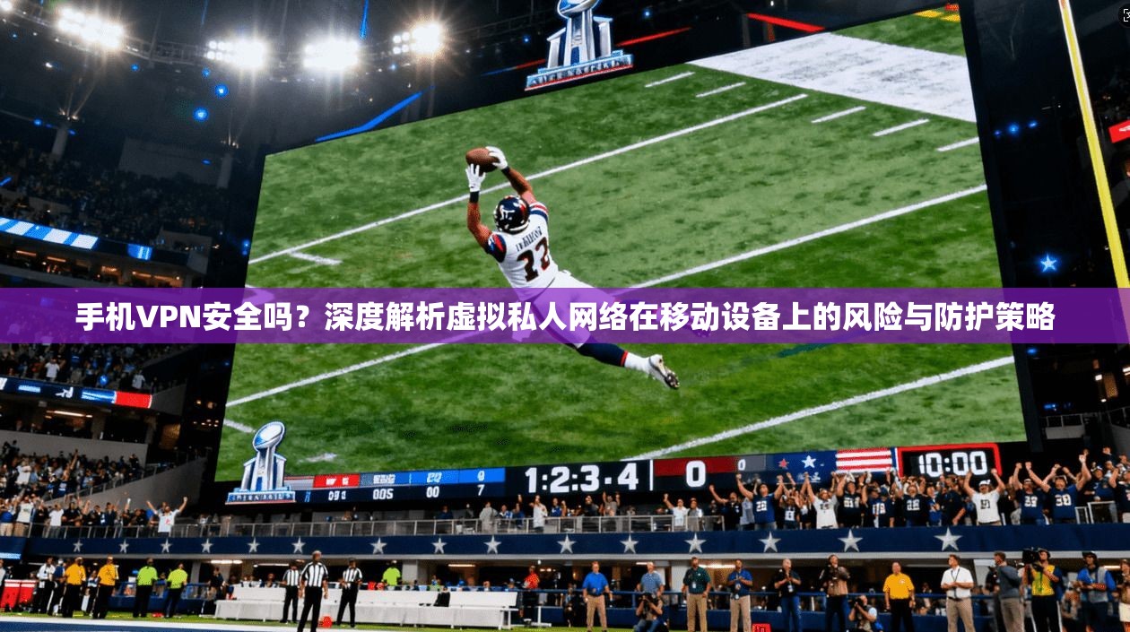 手机VPN安全吗？深度解析虚拟私人网络在移动设备上的风险与防护策略