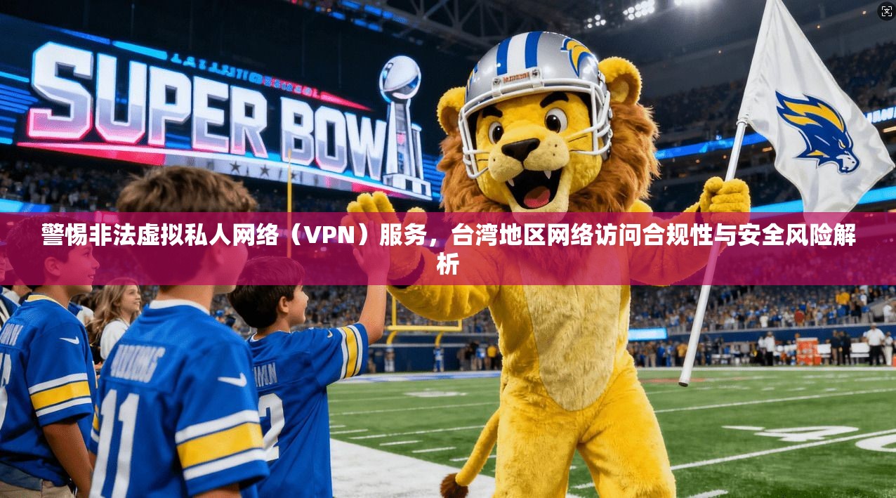 警惕非法虚拟私人网络（VPN）服务，台湾地区网络访问合规性与安全风险解析