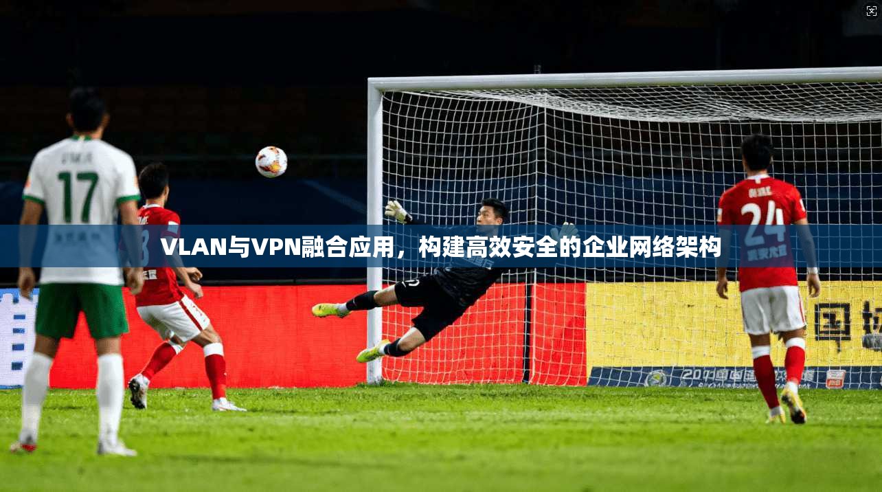 VLAN与VPN融合应用，构建高效安全的企业网络架构