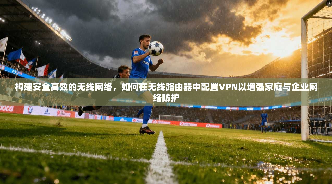 构建安全高效的无线网络,如何在无线路由器中配置VPN以增强家庭与企业网络防护 构建安全高效的无线网络,如何在无线路由器中配置VPN以增强家庭与企业网络防护
