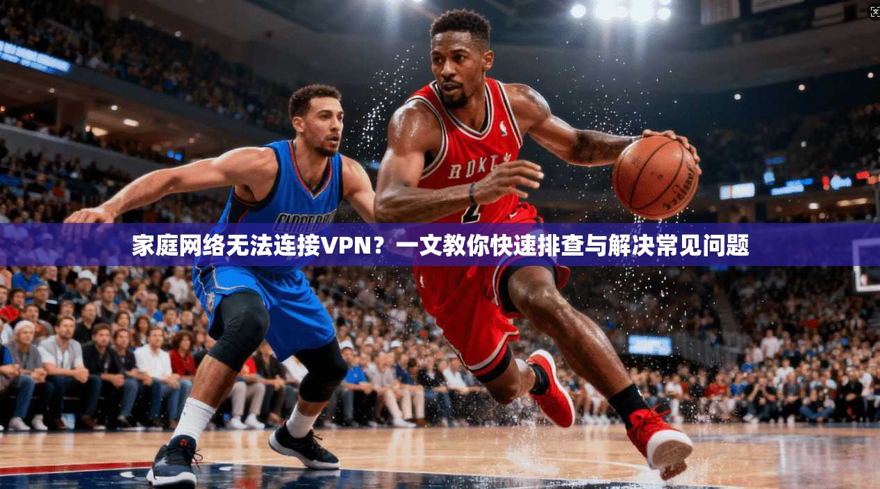 家庭网络无法连接VPN？一文教你快速排查与解决常见问题