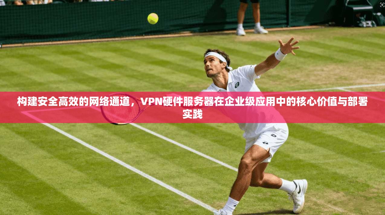 构建安全高效的网络通道，VPN硬件服务器在企业级应用中的核心价值与部署实践