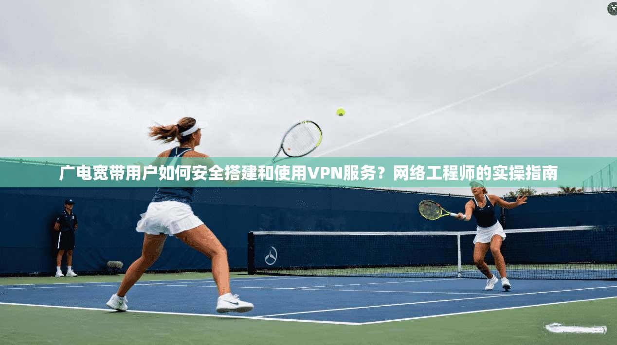 广电宽带用户如何安全搭建和使用VPN服务？网络工程师的实操指南