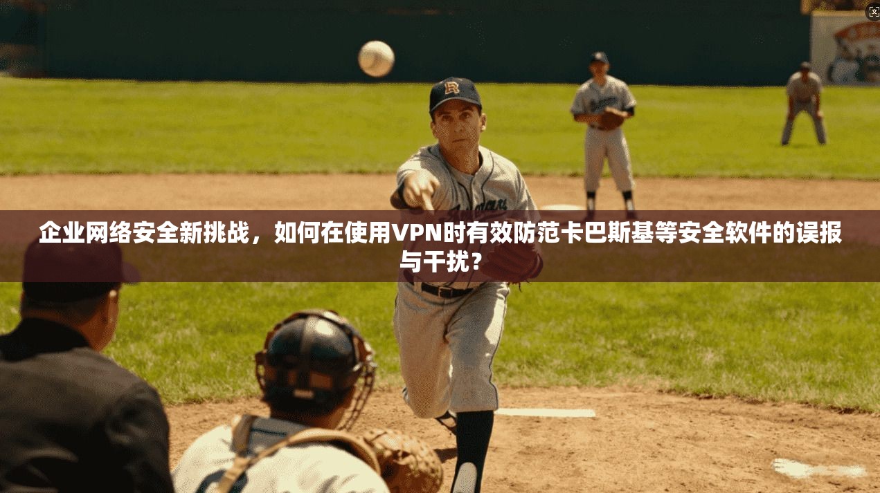 企业网络安全新挑战，如何在使用VPN时有效防范卡巴斯基等安全软件的误报与干扰？