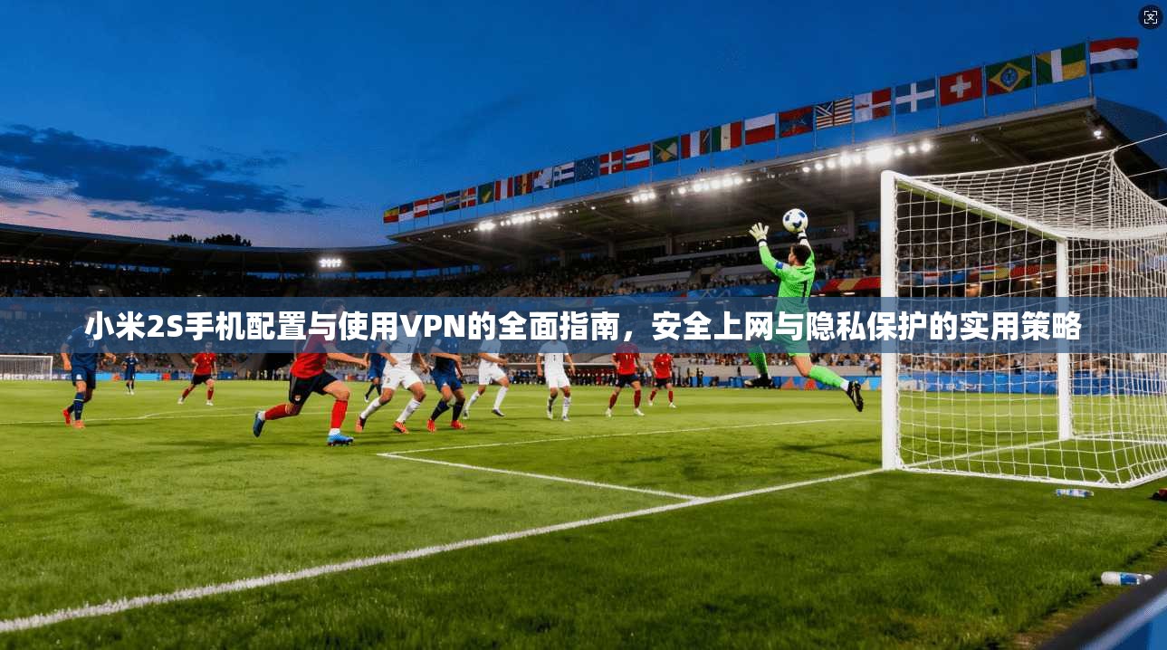 小米2S手机配置与使用VPN的全面指南，安全上网与隐私保护的实用策略
