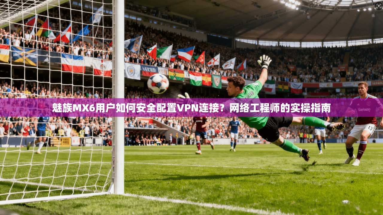 魅族MX6用户如何安全配置VPN连接？网络工程师的实操指南