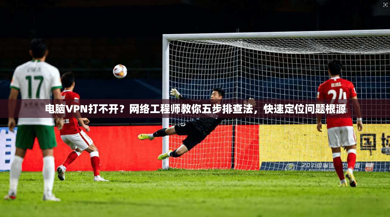 电脑VPN打不开？网络工程师教你五步排查法，快速定位问题根源