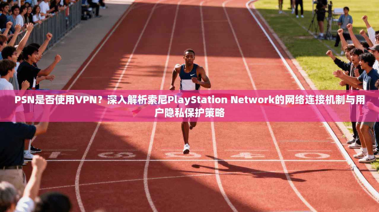 PSN是否使用VPN？深入解析索尼PlayStation Network的网络连接机制与用户隐私保护策略
