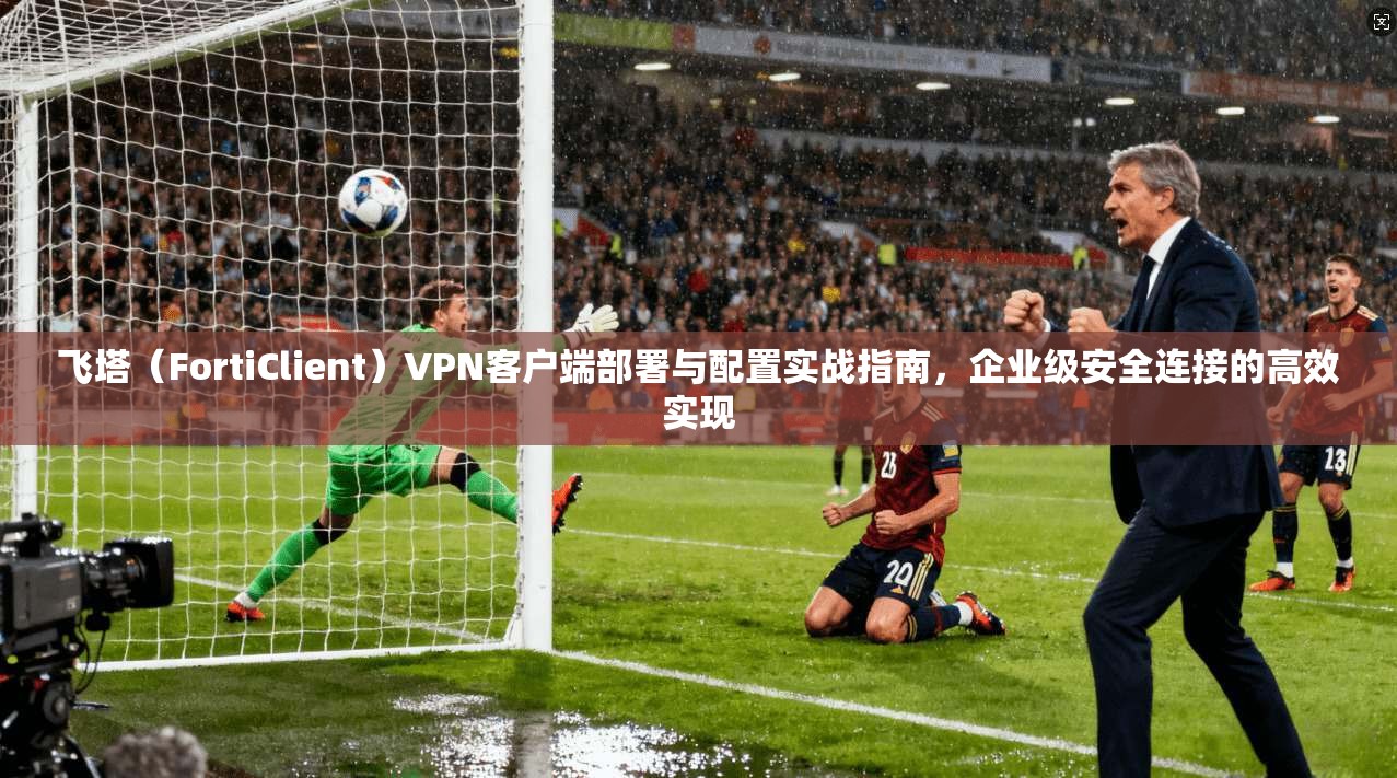 飞塔（FortiClient）VPN客户端部署与配置实战指南，企业级安全连接的高效实现