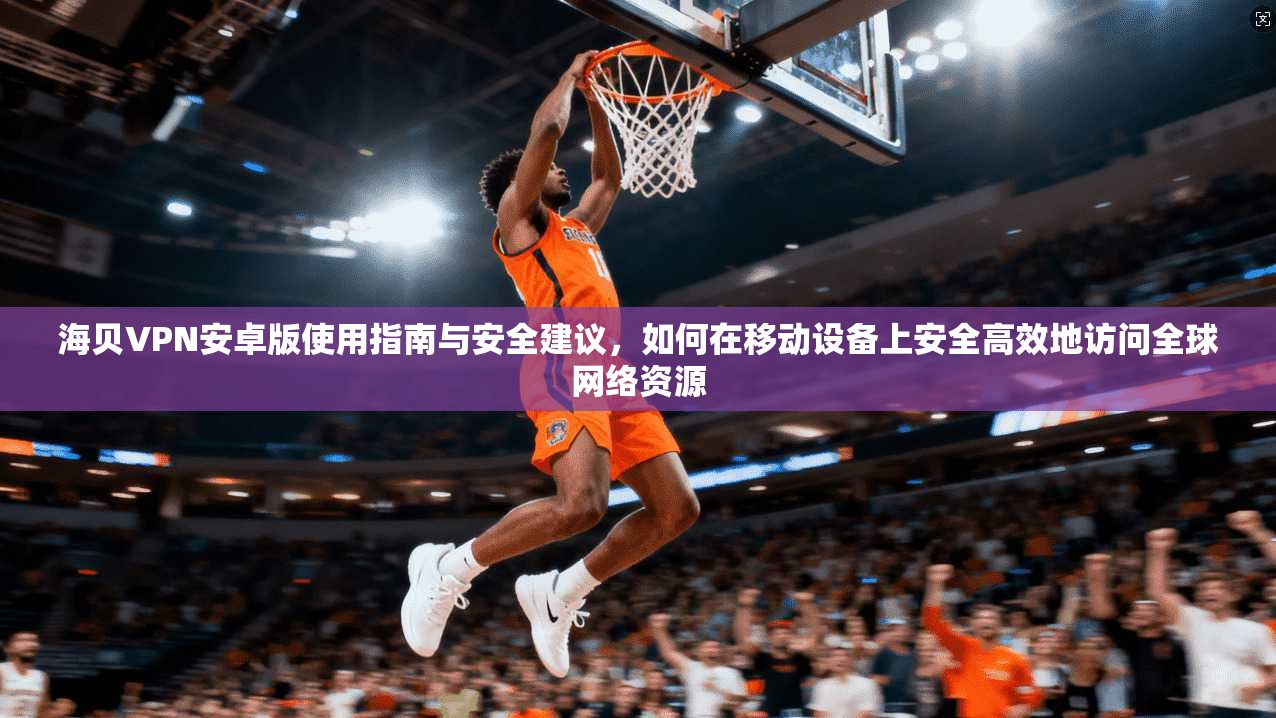 海贝VPN安卓版使用指南与安全建议，如何在移动设备上安全高效地访问全球网络资源