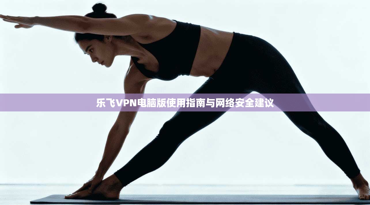 乐飞VPN电脑版使用指南与网络安全建议