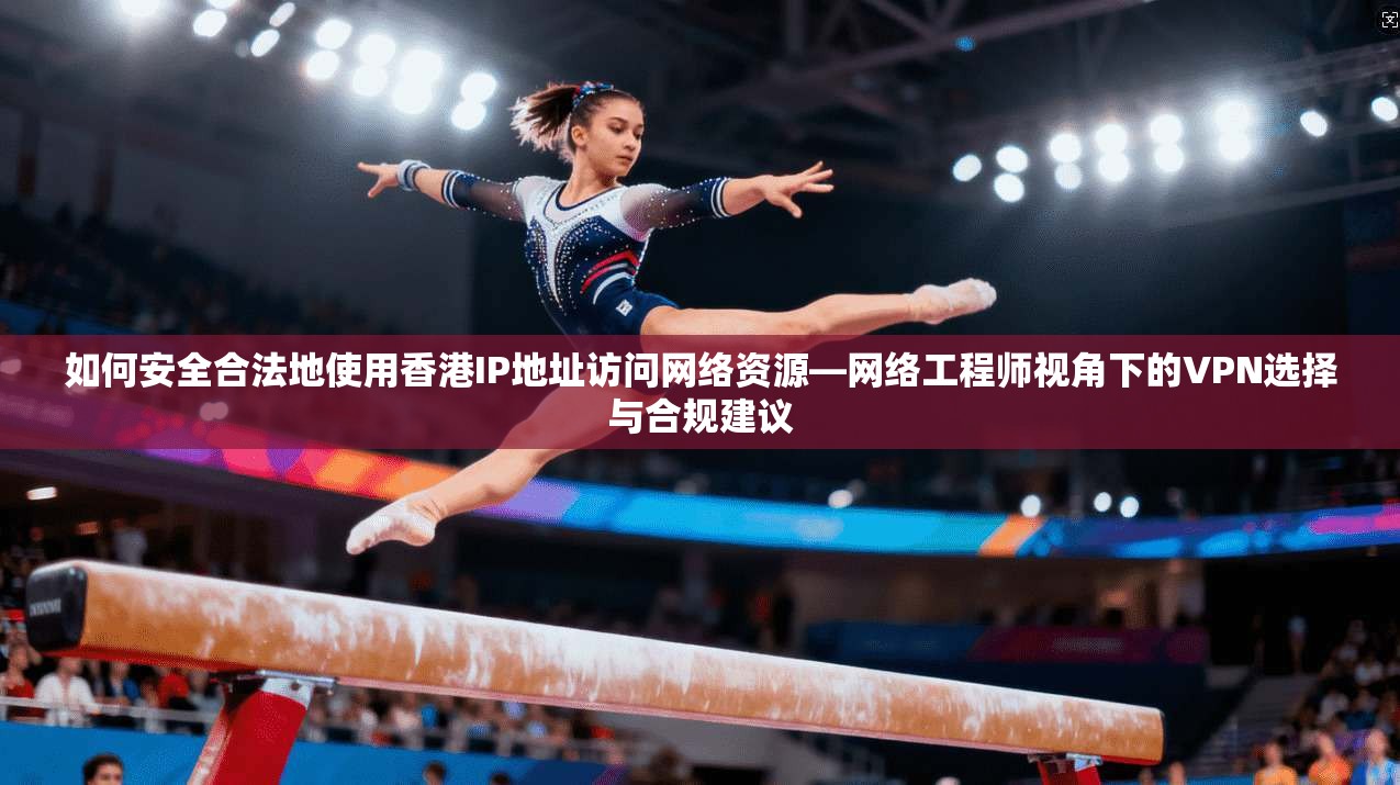 如何安全合法地使用香港IP地址访问网络资源—网络工程师视角下的VPN选择与合规建议