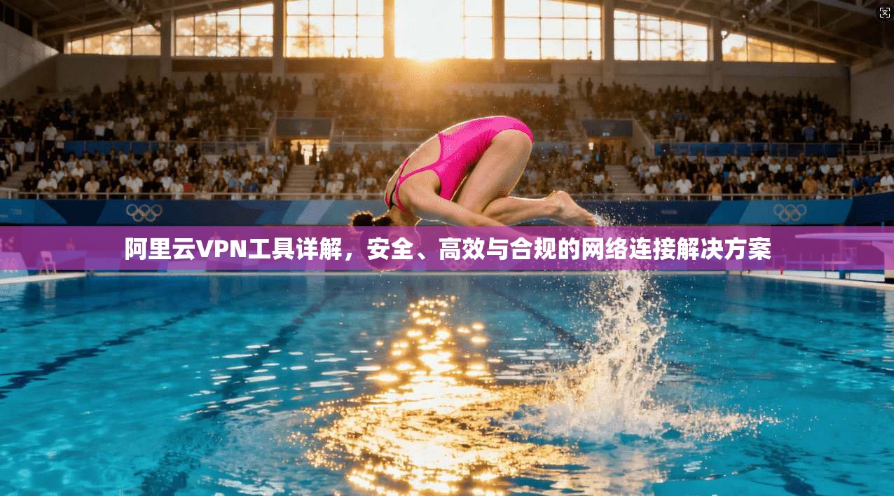阿里云VPN工具详解，安全、高效与合规的网络连接解决方案