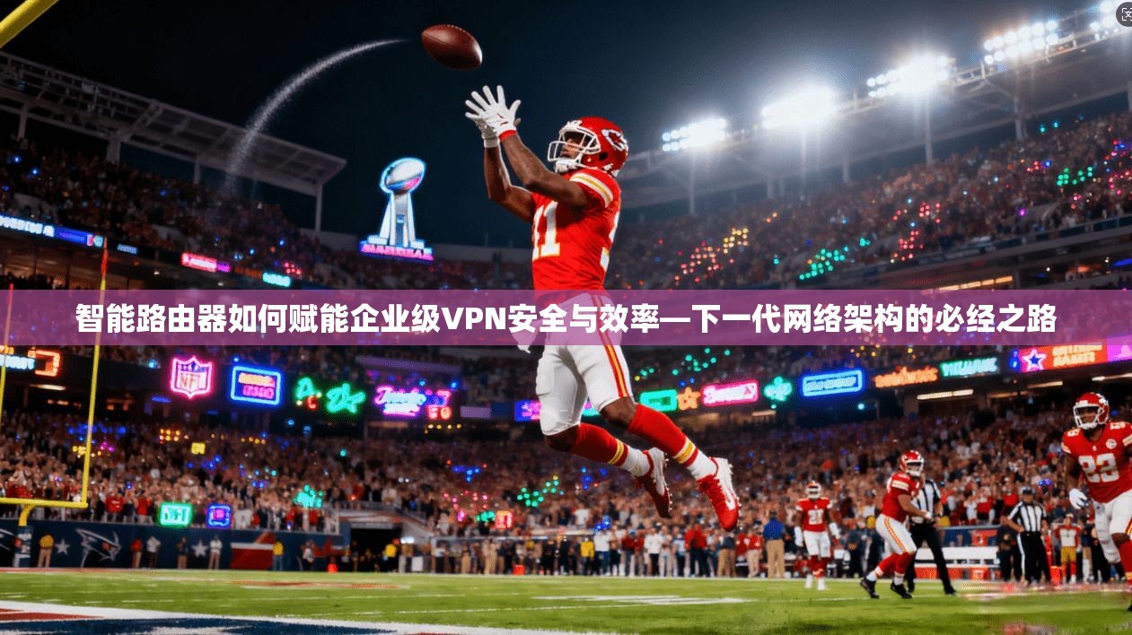 智能路由器如何赋能企业级VPN安全与效率—下一代网络架构的必经之路