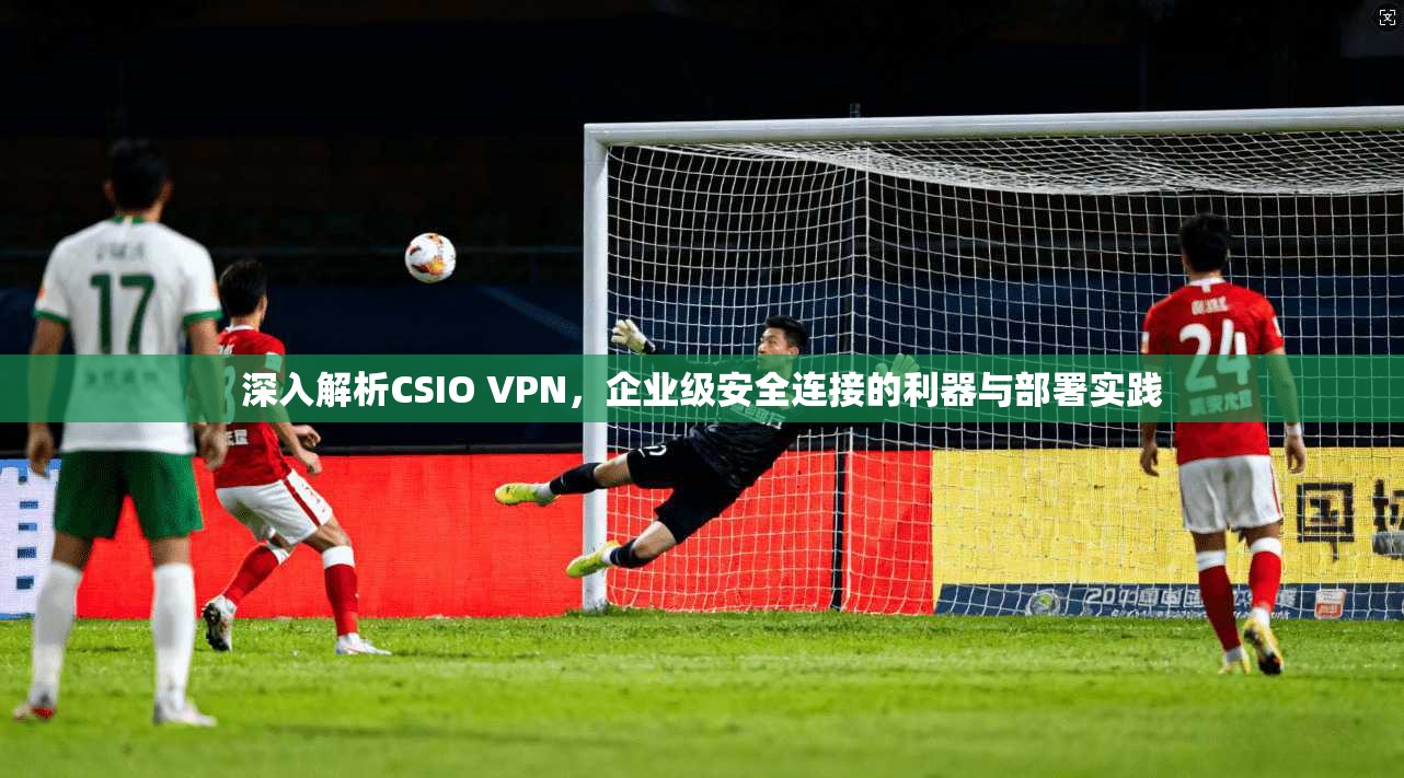 深入解析CSIO VPN，企业级安全连接的利器与部署实践