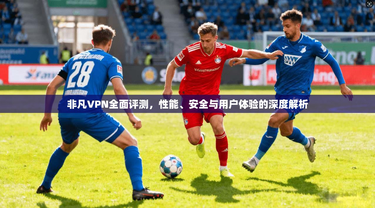非凡VPN全面评测，性能、安全与用户体验的深度解析