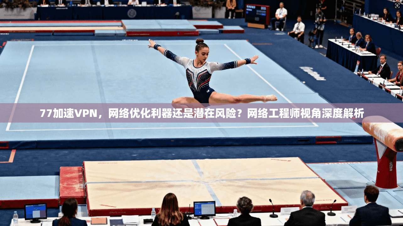 77加速VPN，网络优化利器还是潜在风险？网络工程师视角深度解析