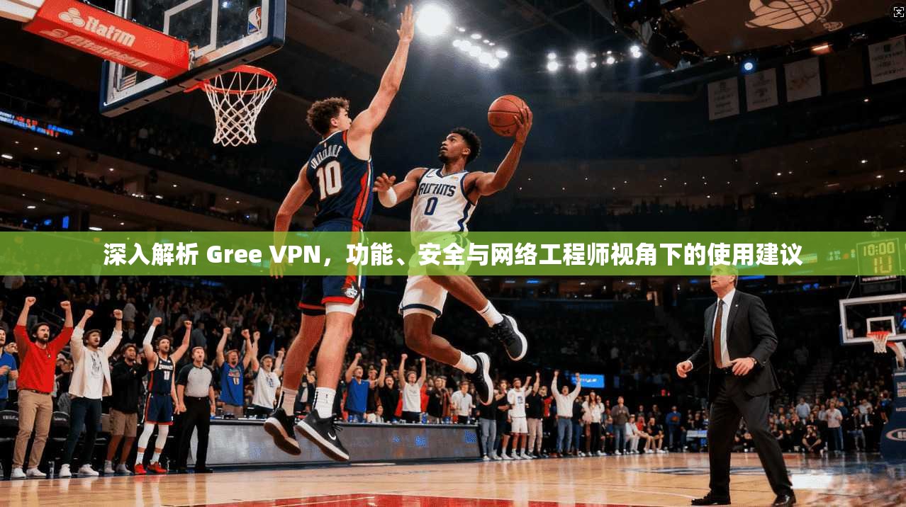 深入解析 Gree VPN，功能、安全与网络工程师视角下的使用建议