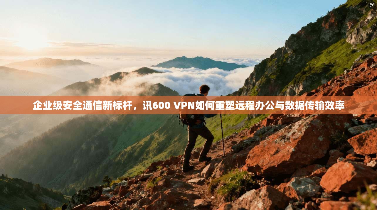 企业级安全通信新标杆，讯600 VPN如何重塑远程办公与数据传输效率