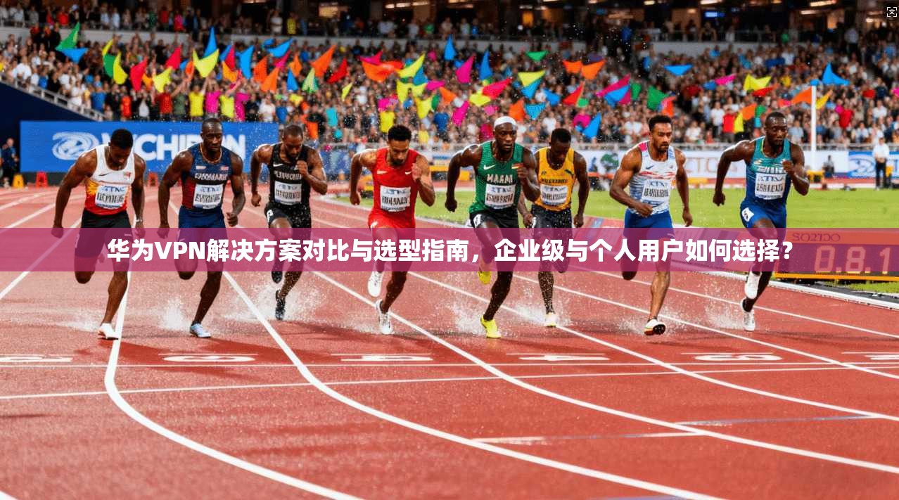 华为VPN解决方案对比与选型指南，企业级与个人用户如何选择？