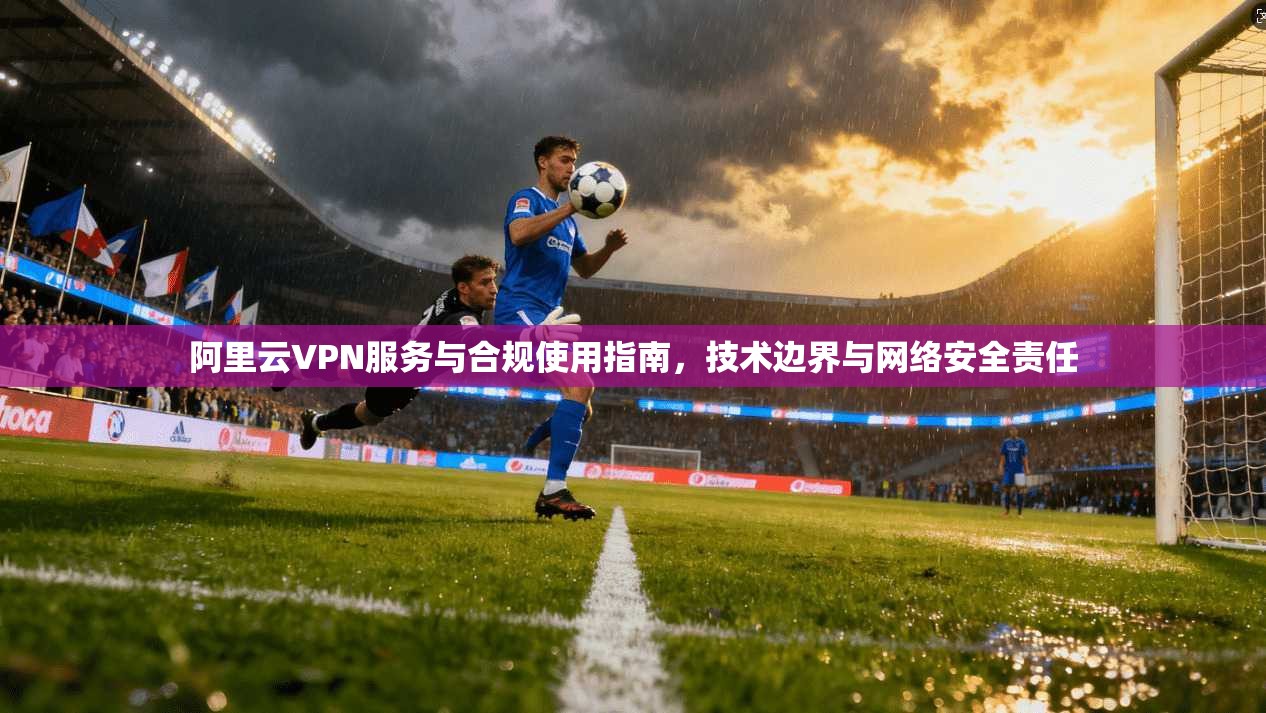 阿里云VPN服务与合规使用指南，技术边界与网络安全责任
