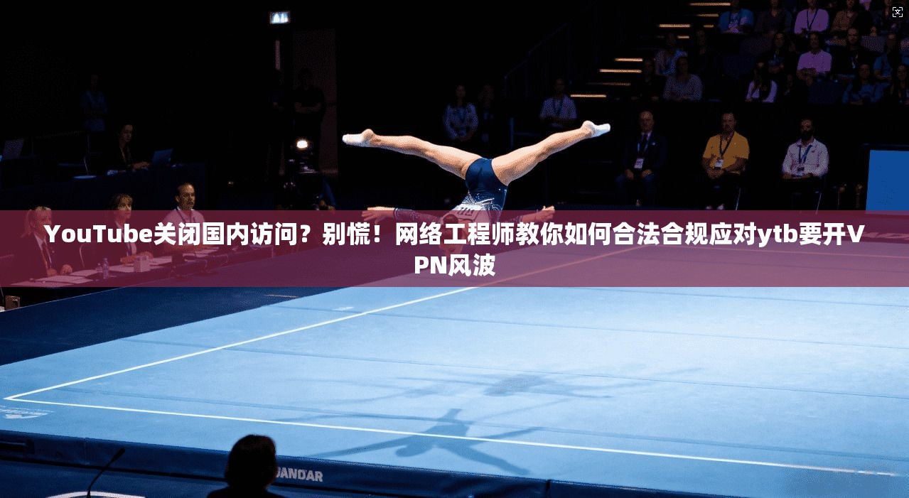YouTube关闭国内访问？别慌！网络工程师教你如何合法合规应对ytb要开VPN风波