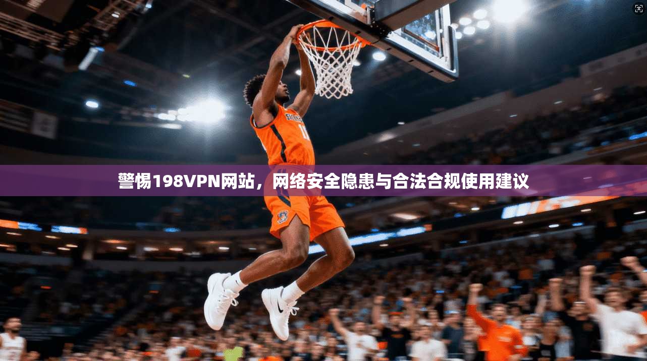 警惕198VPN网站，网络安全隐患与合法合规使用建议