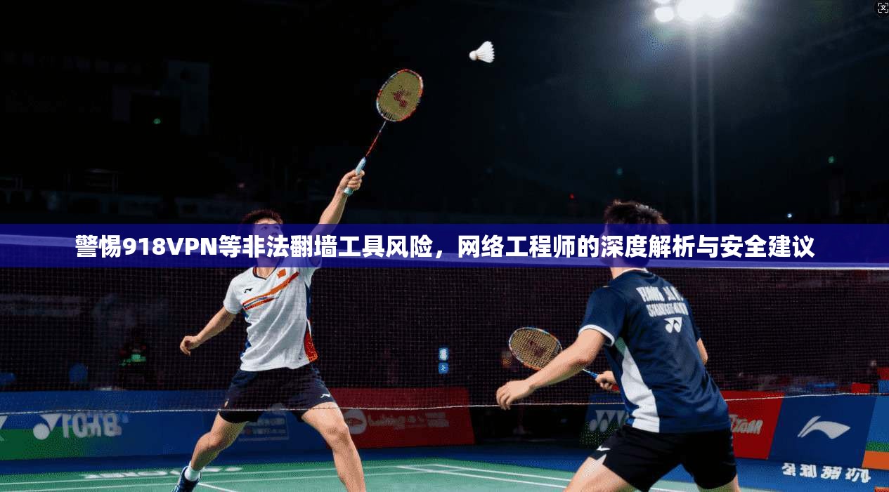 警惕918VPN等非法翻墙工具风险，网络工程师的深度解析与安全建议