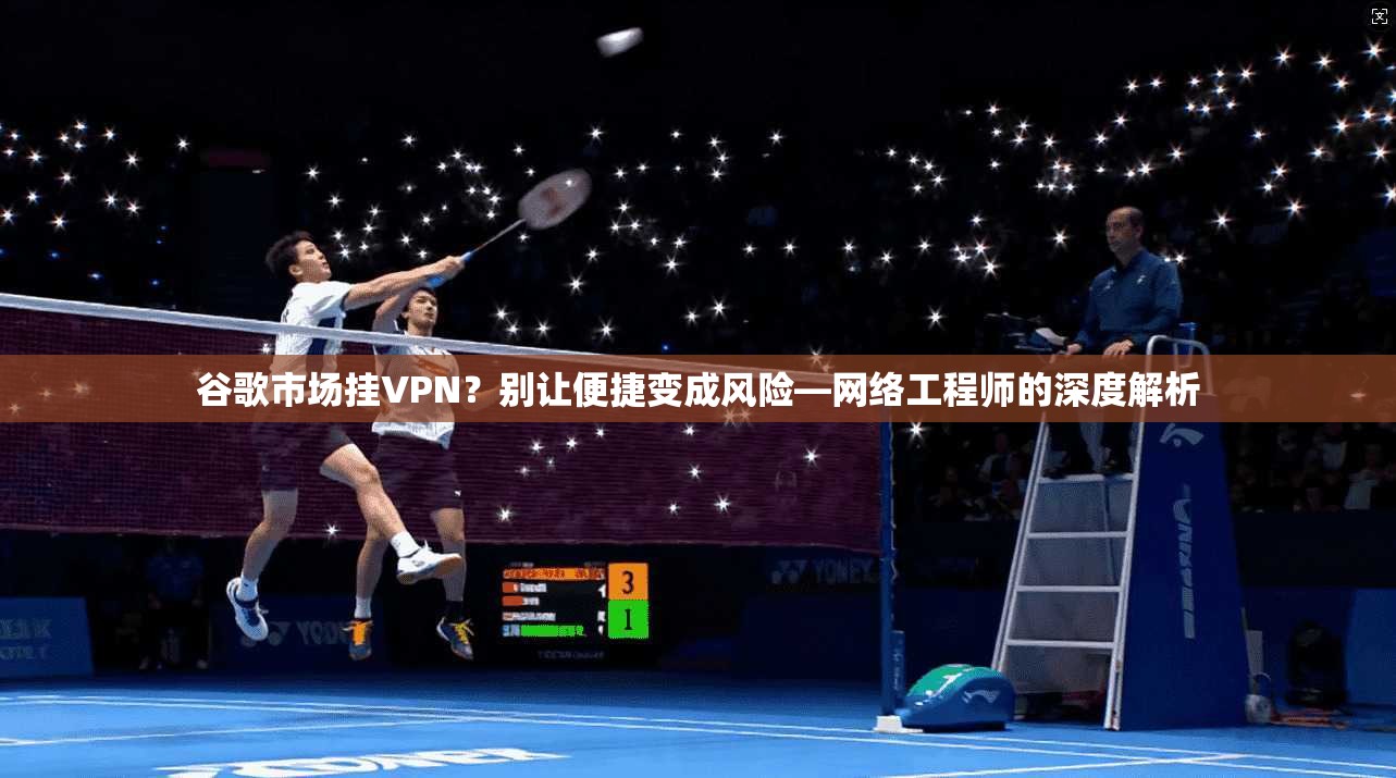 谷歌市场挂VPN？别让便捷变成风险—网络工程师的深度解析