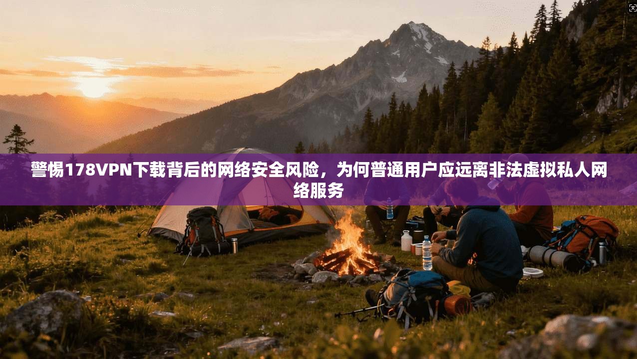 警惕178VPN下载背后的网络安全风险，为何普通用户应远离非法虚拟私人网络服务