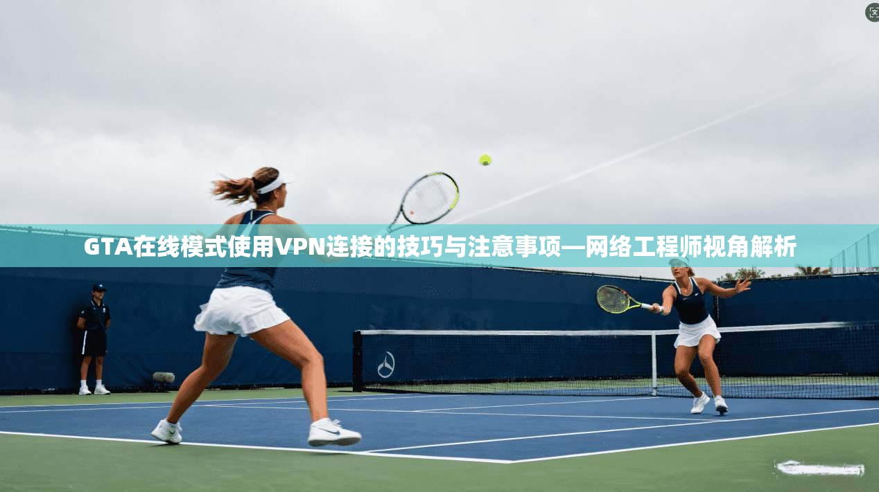 GTA在线模式使用VPN连接的技巧与注意事项—网络工程师视角解析