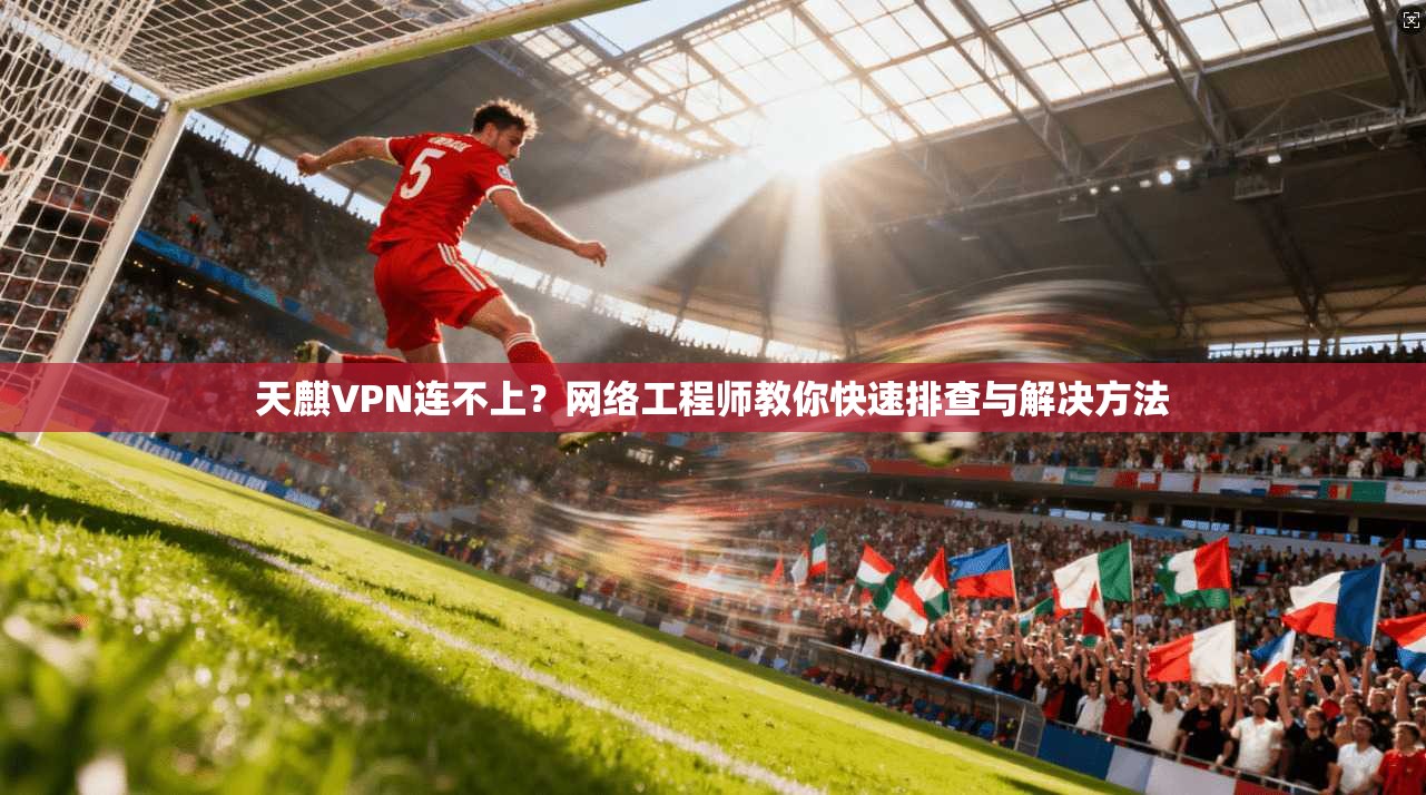 天麒VPN连不上？网络工程师教你快速排查与解决方法