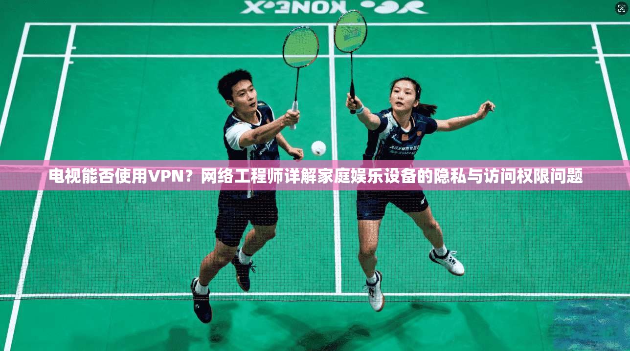 电视能否使用VPN？网络工程师详解家庭娱乐设备的隐私与访问权限问题