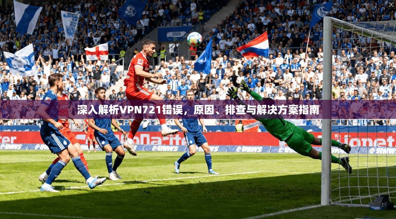 深入解析VPN721错误,原因、排查与解决方案指南 深入解析VPN721错误,原因、排查与解决方案指南