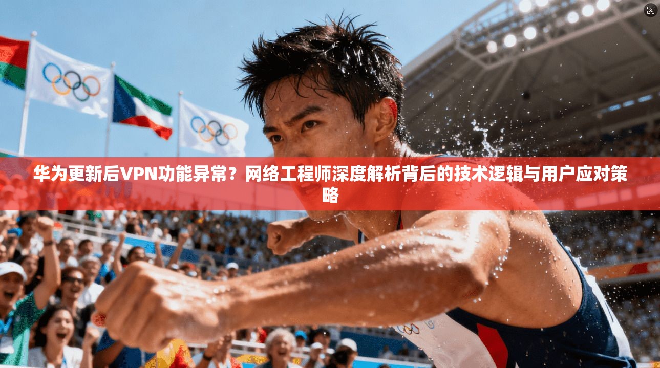 华为更新后VPN功能异常？网络工程师深度解析背后的技术逻辑与用户应对策略