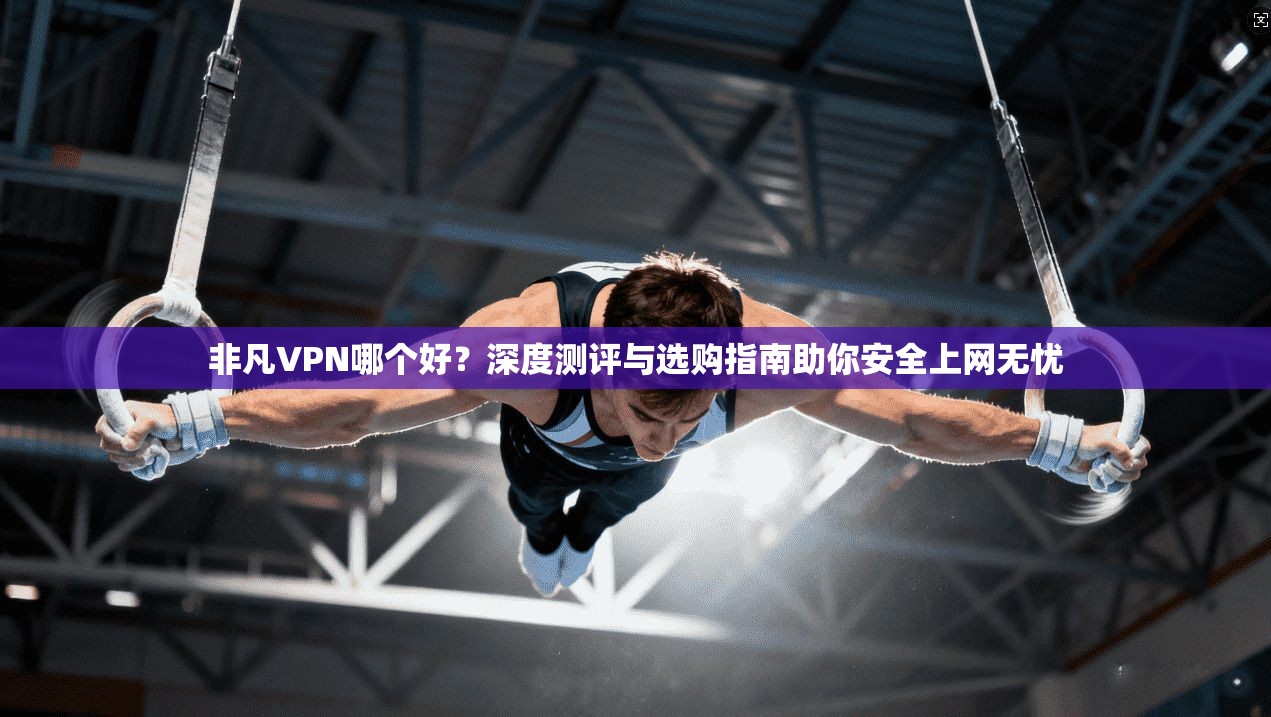 非凡VPN哪个好?深度测评与选购指南助你安全上网无忧 非凡VPN哪个好?深度测评与选购指南助你安全上网无忧
