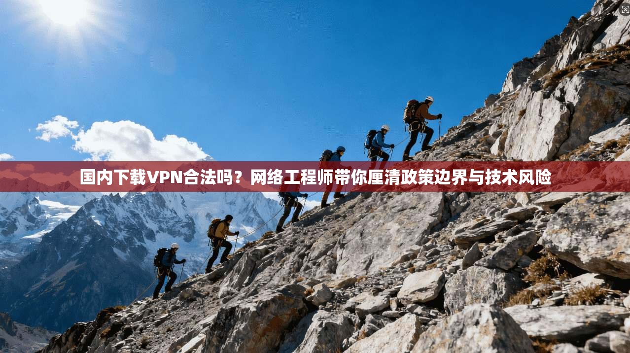 国内下载VPN合法吗？网络工程师带你厘清政策边界与技术风险