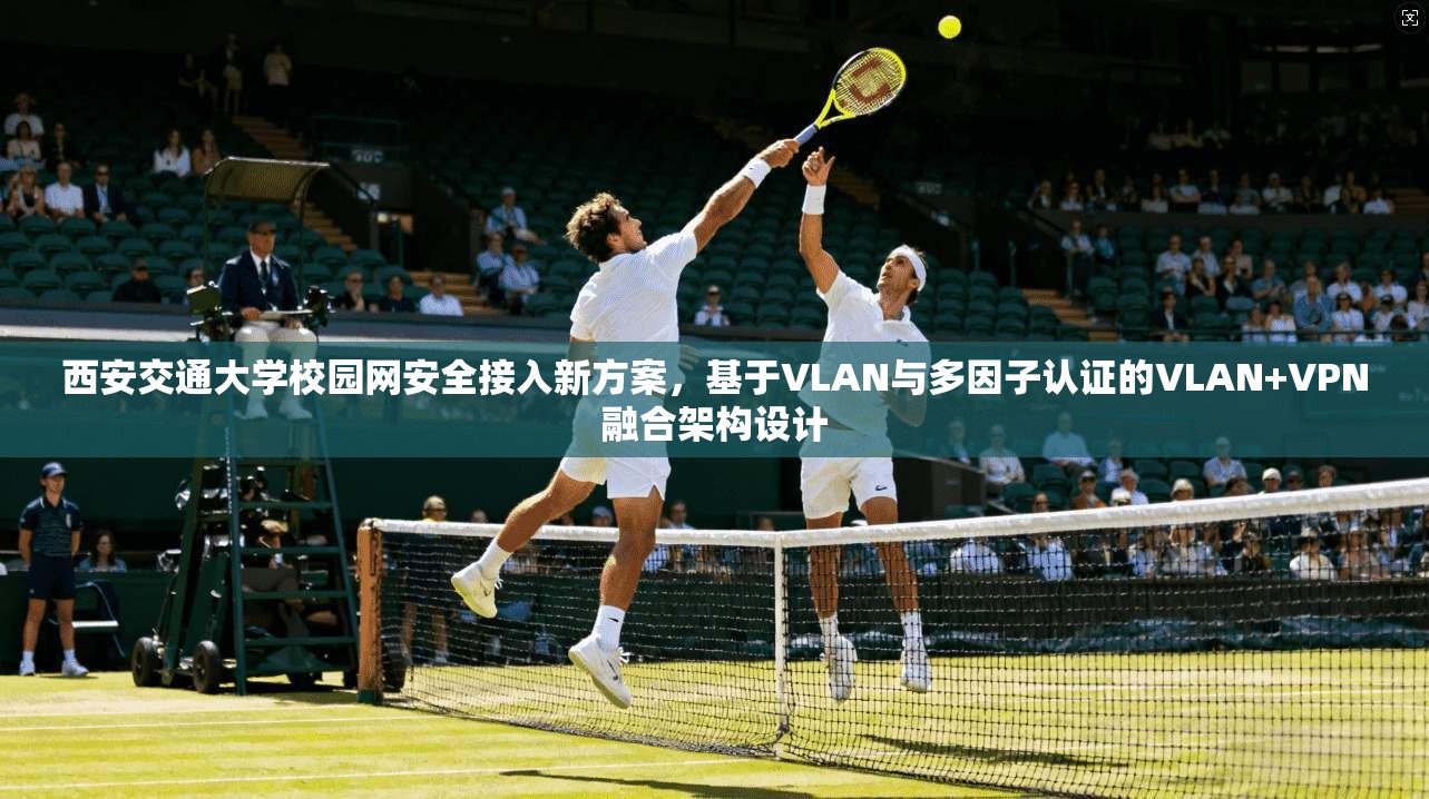 西安交通大学校园网安全接入新方案，基于VLAN与多因子认证的VLAN+VPN融合架构设计