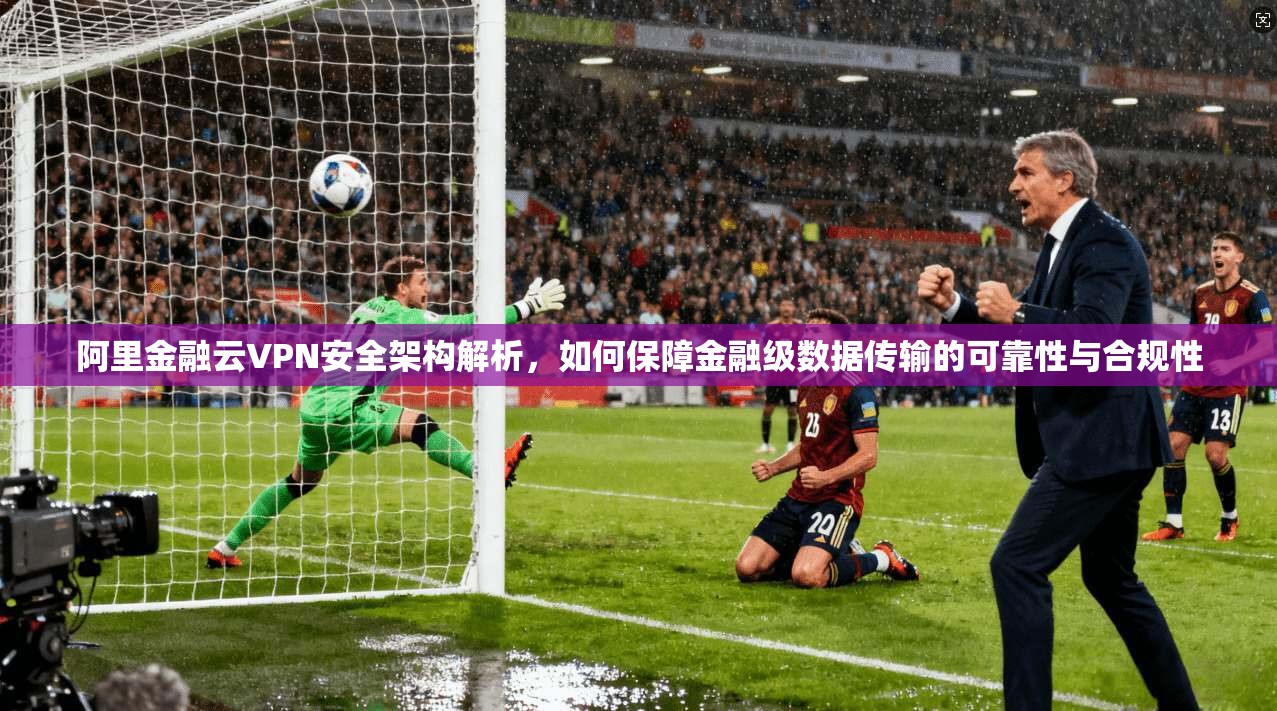 阿里金融云VPN安全架构解析，如何保障金融级数据传输的可靠性与合规性