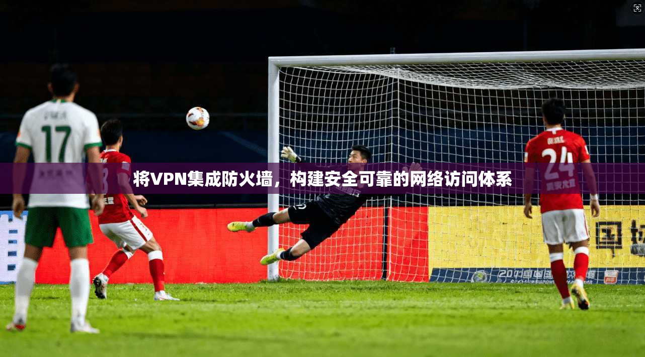将VPN集成防火墙，构建安全可靠的网络访问体系