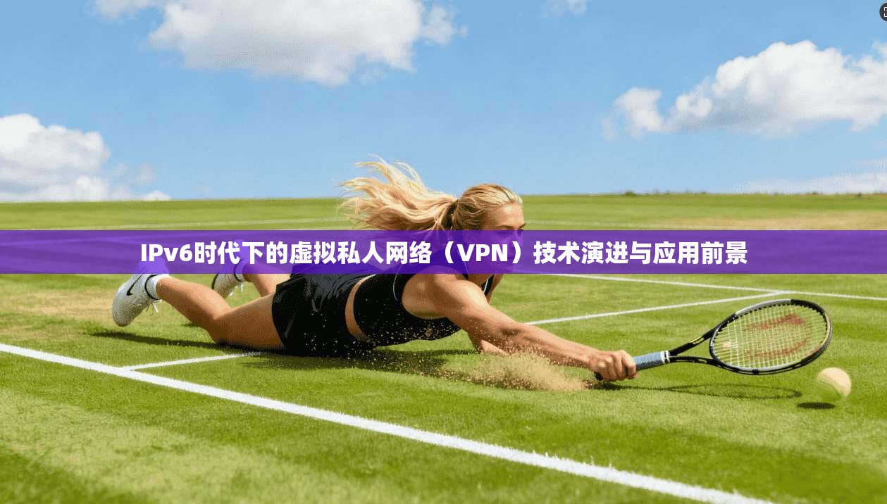 IPv6时代下的虚拟私人网络（VPN）技术演进与应用前景