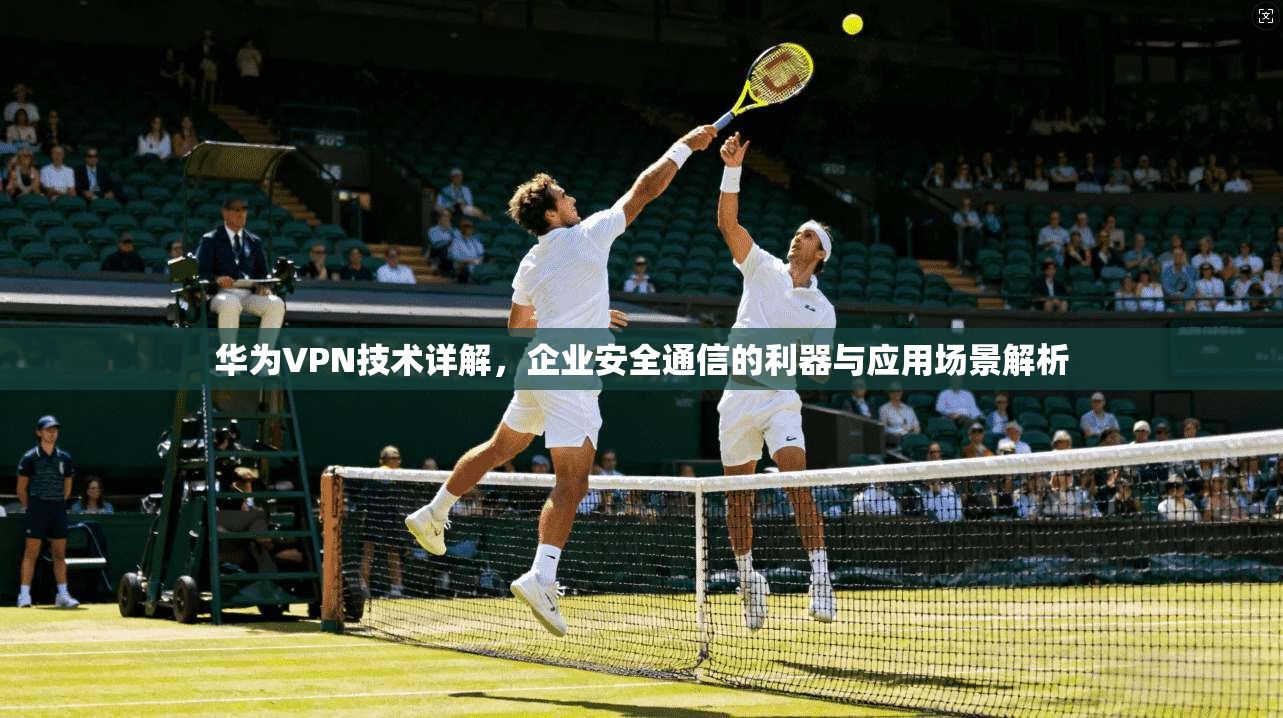 华为VPN技术详解，企业安全通信的利器与应用场景解析