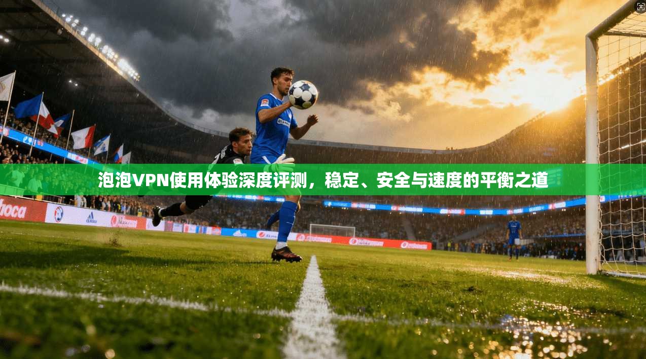 泡泡VPN使用体验深度评测，稳定、安全与速度的平衡之道