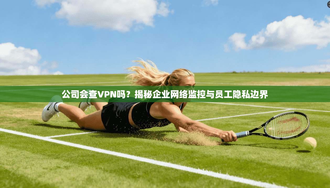 公司会查VPN吗？揭秘企业网络监控与员工隐私边界