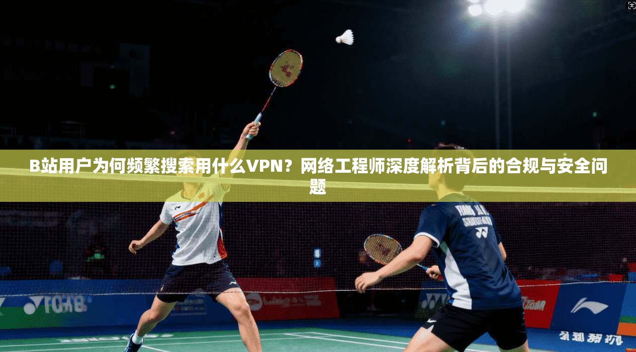 B站用户为何频繁搜索用什么VPN？网络工程师深度解析背后的合规与安全问题