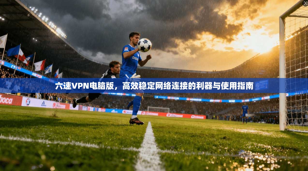 六速VPN电脑版，高效稳定网络连接的利器与使用指南